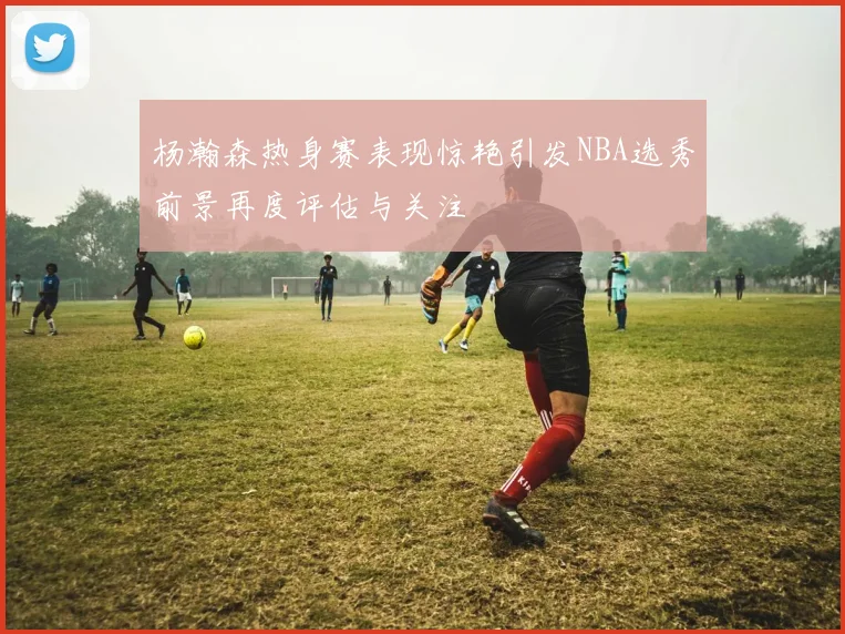 杨瀚森热身赛表现惊艳引发NBA选秀前景再度评估与关注