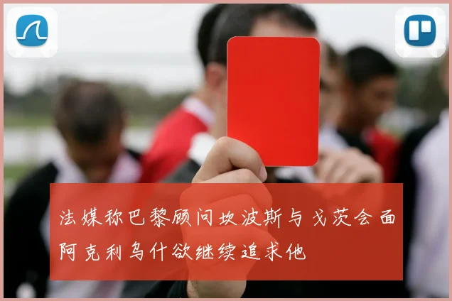 法媒称巴黎顾问坎波斯与戈茨会面阿克利乌什欲继续追求他