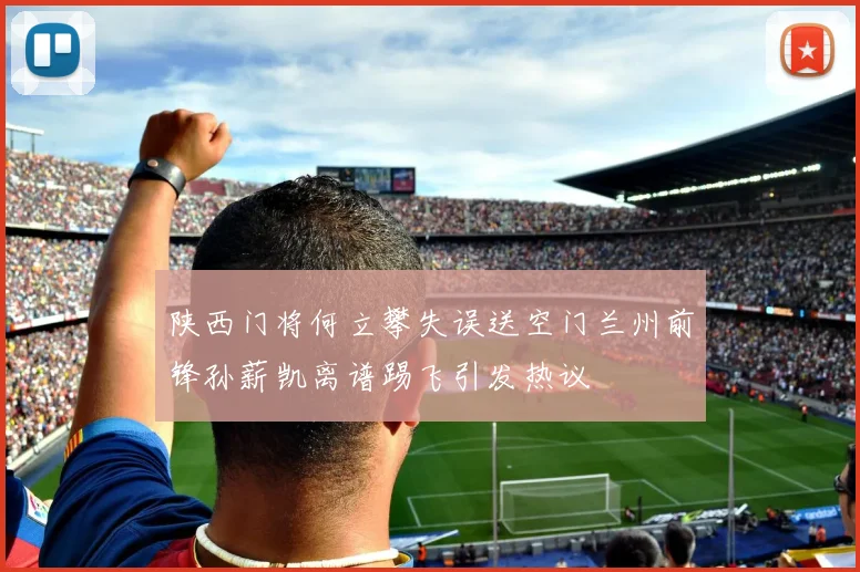 陕西门将何立攀失误送空门兰州前锋孙薪凯离谱踢飞引发热议