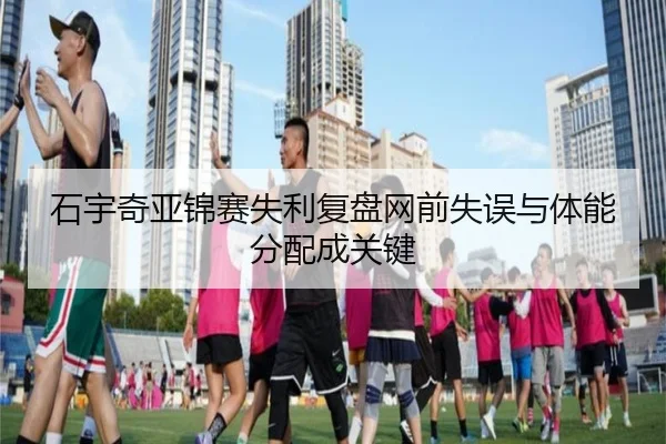 石宇奇亚锦赛失利复盘网前失误与体能分配成关键